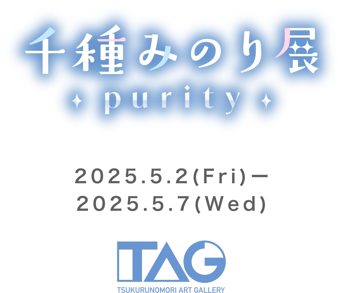 千種みのり展～purity～ 2025.5.2(FRY)〜2025.5.7(WED) TAG