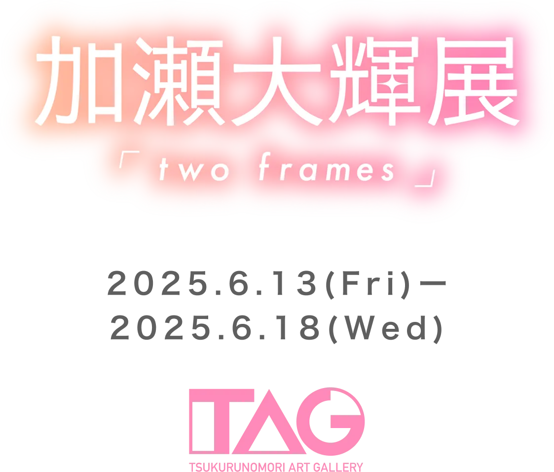 加瀬大輝展～two frames～2025.6.6(FRY)〜2025.6.18(WED) TAG